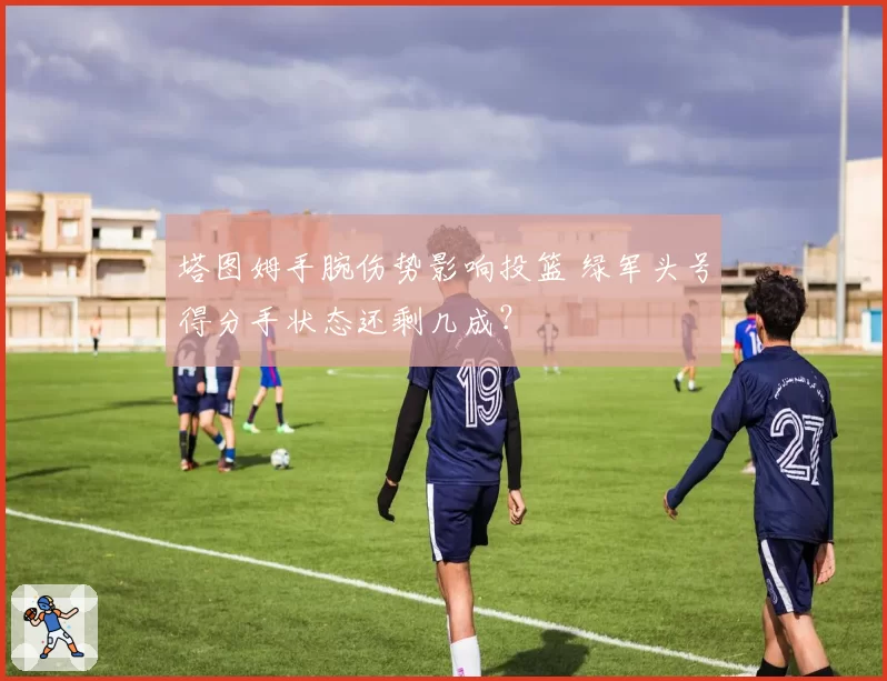 塔图姆手腕伤势影响投篮 绿军头号得分手状态还剩几成？