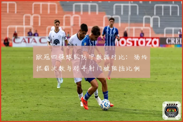 欧冠四强球队防守数据对比：场均拦截次数与对手射门被阻挡比例