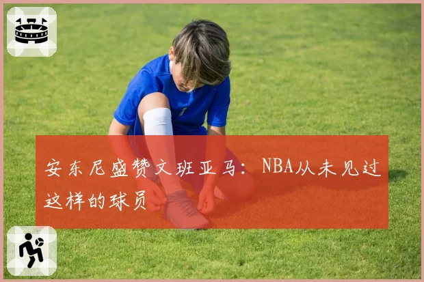 安东尼盛赞文班亚马：NBA从未见过这样的球员