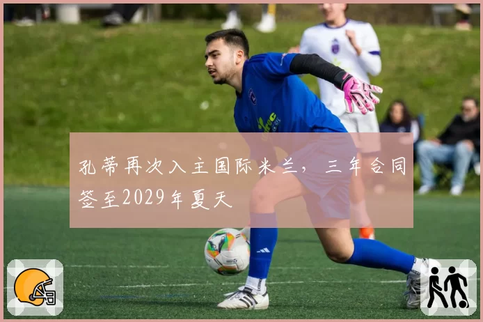 孔蒂再次入主国际米兰，三年合同签至2029年夏天