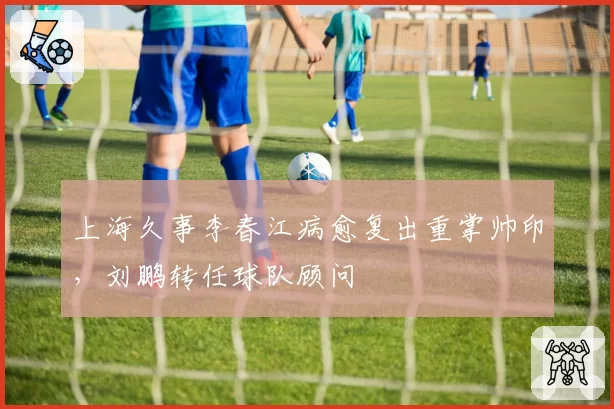 上海久事李春江病愈复出重掌帅印，刘鹏转任球队顾问