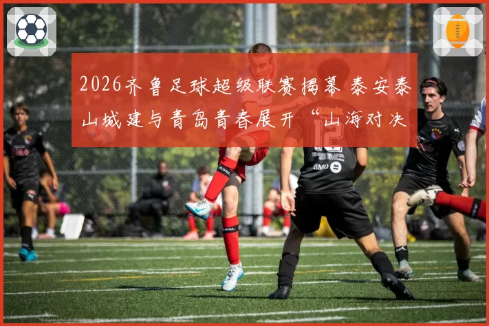 2026齐鲁足球超级联赛揭幕 泰安泰山城建与青岛青春展开“山海对决”