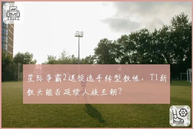 星际争霸2退役选手转型教练，T1新教头能否延续人族王朝？
