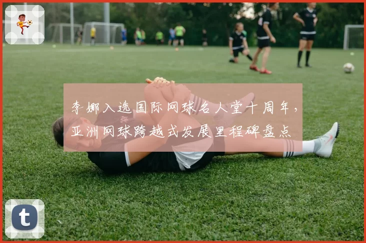 李娜入选国际网球名人堂十周年，亚洲网球跨越式发展里程碑盘点